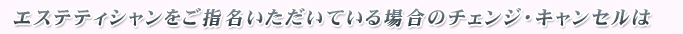 エステティシャンをご指名いただいている場合のチェンジ・キャンセルは